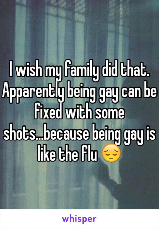 I wish my family did that. Apparently being gay can be fixed with some shots...because being gay is like the flu 😔