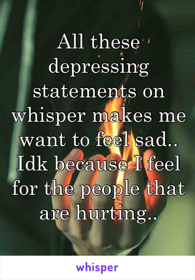 All these depressing statements on whisper makes me want to feel sad.. Idk because I feel for the people that are hurting.. 