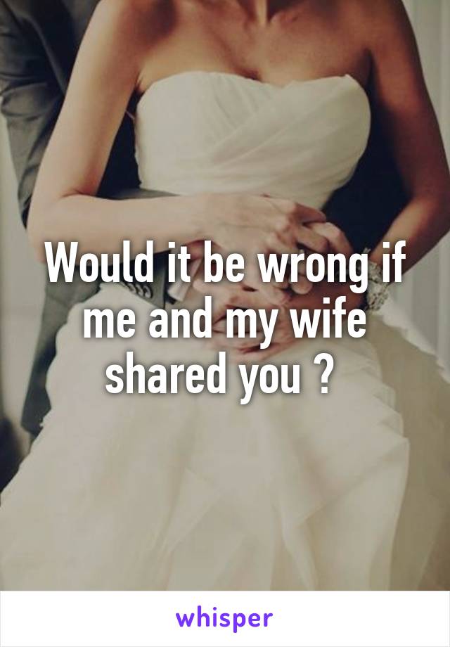 Would it be wrong if me and my wife shared you ? 