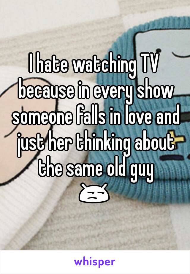 I hate watching TV because in every show someone falls in love and just her thinking about the same old guy
😒