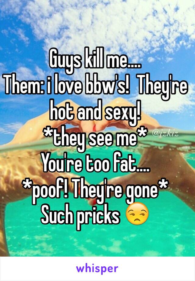 Guys kill me....
Them: i love bbw's!  They're hot and sexy!
*they see me*
You're too fat....
*poof! They're gone*
Such pricks 😒