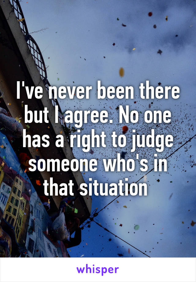 I've never been there but I agree. No one has a right to judge someone who's in that situation 