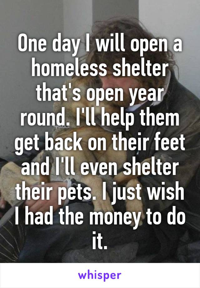 One day I will open a homeless shelter that's open year round. I'll help them get back on their feet and I'll even shelter their pets. I just wish I had the money to do it.