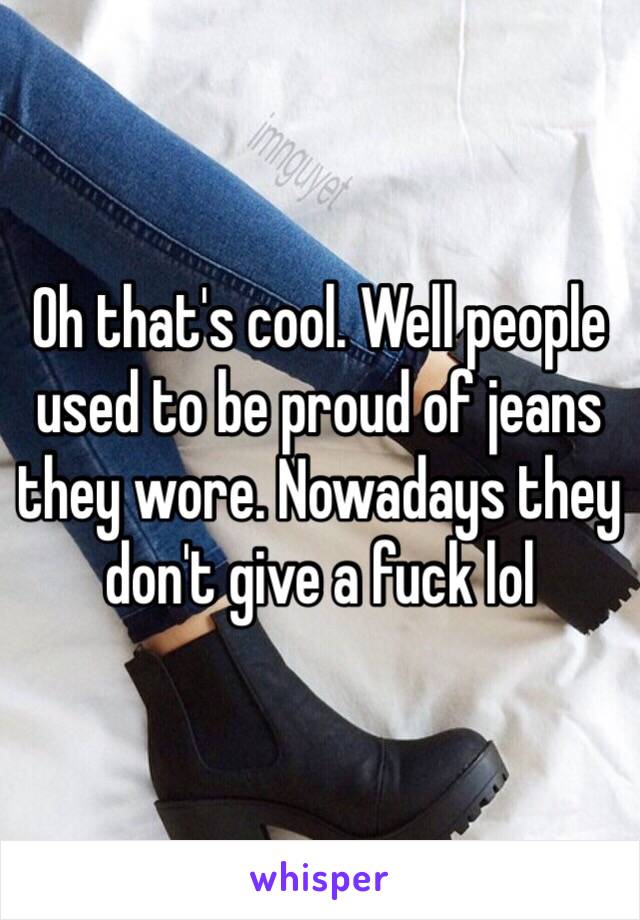 Oh that's cool. Well people used to be proud of jeans they wore. Nowadays they don't give a fuck lol