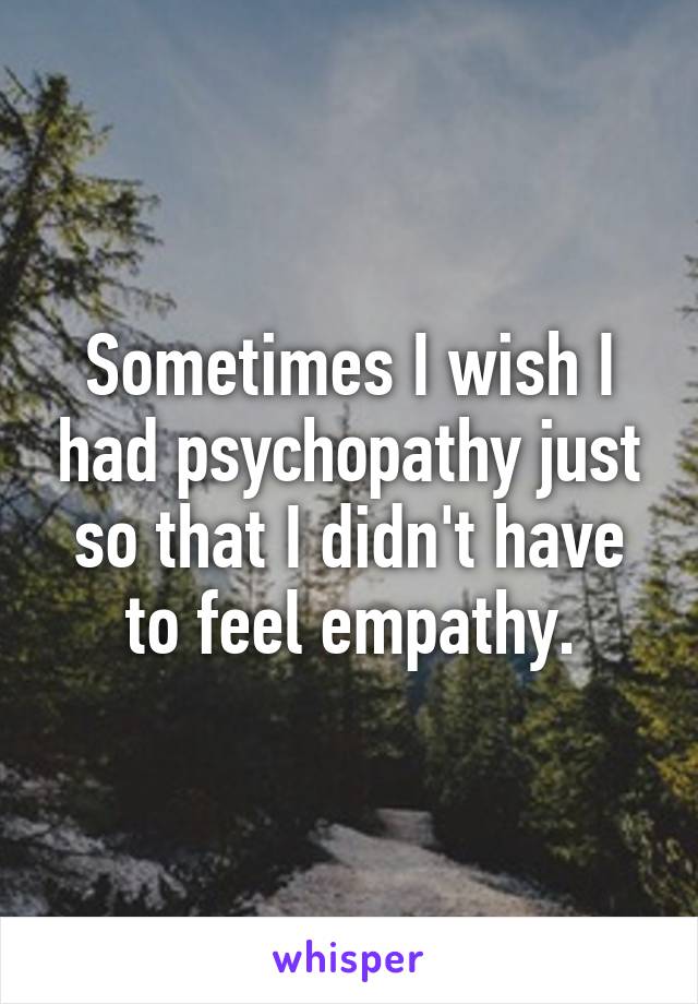 Sometimes I wish I had psychopathy just so that I didn't have to feel empathy.