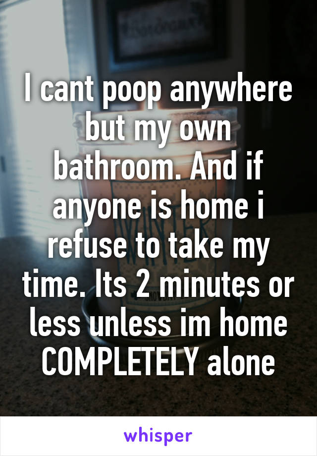 I cant poop anywhere but my own bathroom. And if anyone is home i refuse to take my time. Its 2 minutes or less unless im home COMPLETELY alone