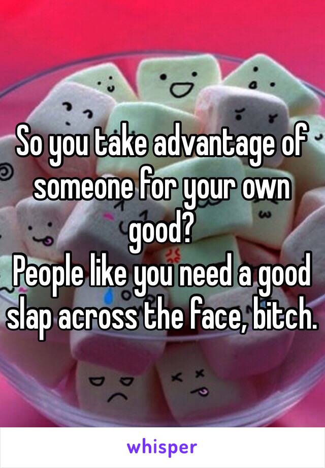 So you take advantage of someone for your own good?
People like you need a good slap across the face, bitch.