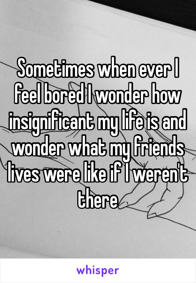 Sometimes when ever I feel bored I wonder how insignificant my life is and wonder what my friends lives were like if I weren't there
