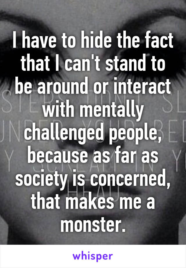 I have to hide the fact that I can't stand to be around or interact with mentally challenged people, because as far as society is concerned, that makes me a monster.