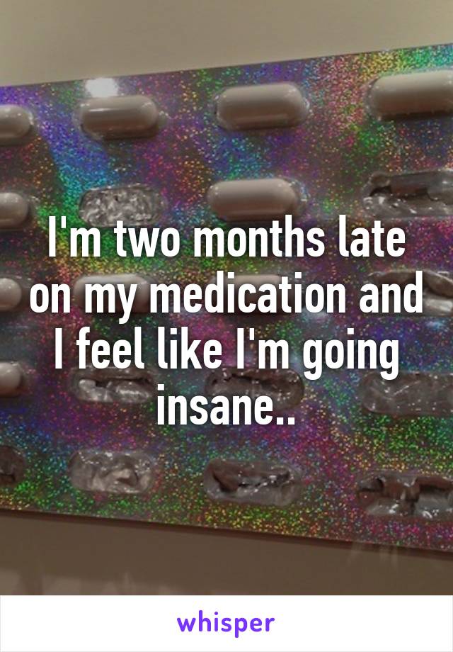 I'm two months late on my medication and I feel like I'm going insane..