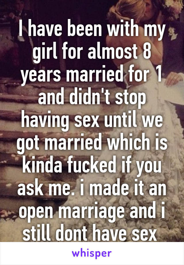 I have been with my girl for almost 8 years married for 1 and didn't stop having sex until we got married which is kinda fucked if you ask me. i made it an open marriage and i still dont have sex 