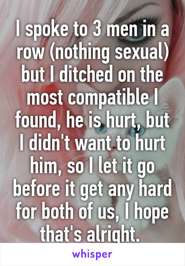 I spoke to 3 men in a row (nothing sexual) but I ditched on the most compatible I found, he is hurt, but I didn't want to hurt him, so I let it go before it get any hard for both of us, I hope that's alright. 