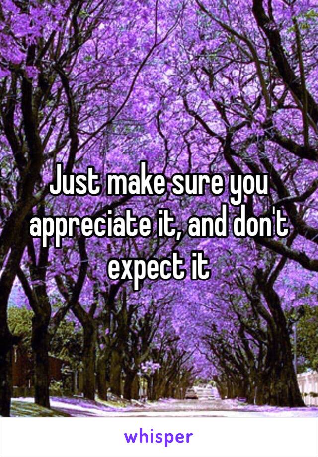 Just make sure you appreciate it, and don't expect it