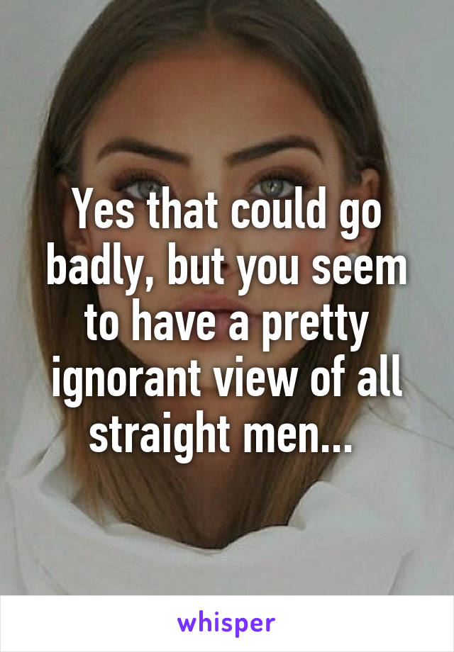 Yes that could go badly, but you seem to have a pretty ignorant view of all straight men... 