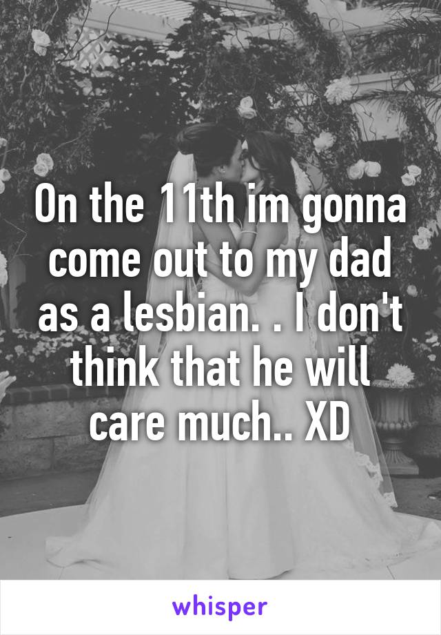 On the 11th im gonna come out to my dad as a lesbian. . I don't think that he will care much.. XD