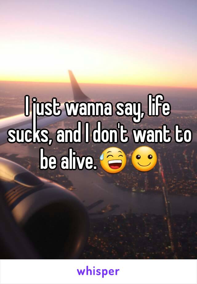 I just wanna say, life sucks, and I don't want to be alive.😅☺