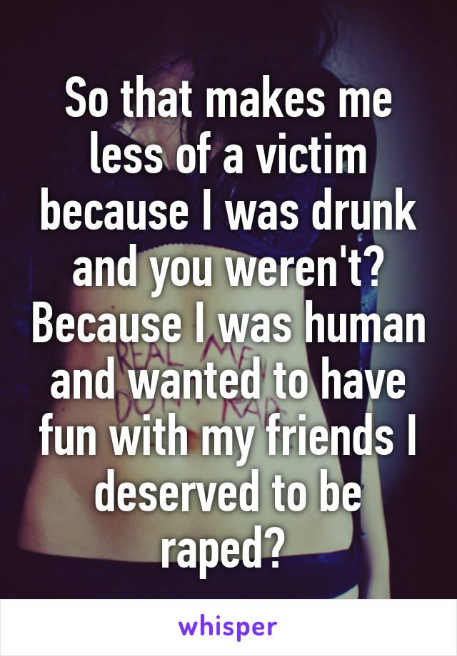 So that makes me less of a victim because I was drunk and you weren't? Because I was human and wanted to have fun with my friends I deserved to be raped? 