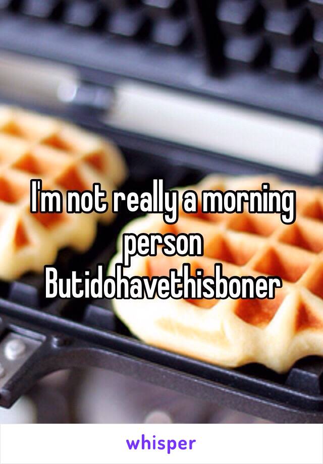 I'm not really a morning person 
Butidohavethisboner