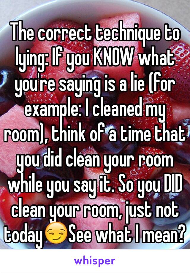 The correct technique to lying: If you KNOW what you're saying is a lie (for example: I cleaned my room), think of a time that you did clean your room while you say it. So you DID clean your room, just not today😏See what I mean?