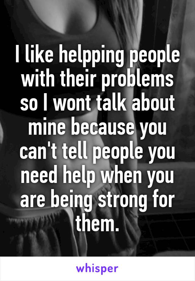 I like helpping people with their problems so I wont talk about mine because you can't tell people you need help when you are being strong for them.