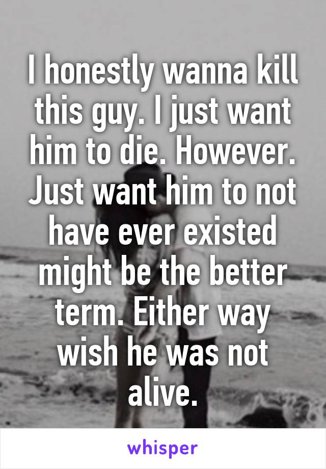 I honestly wanna kill this guy. I just want him to die. However. Just want him to not have ever existed might be the better term. Either way wish he was not alive.