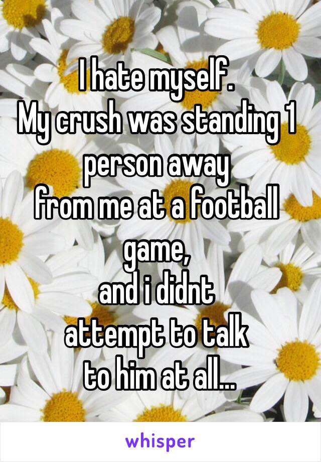 I hate myself. 
My crush was standing 1 person away 
from me at a football game,
and i didnt 
attempt to talk
 to him at all...
