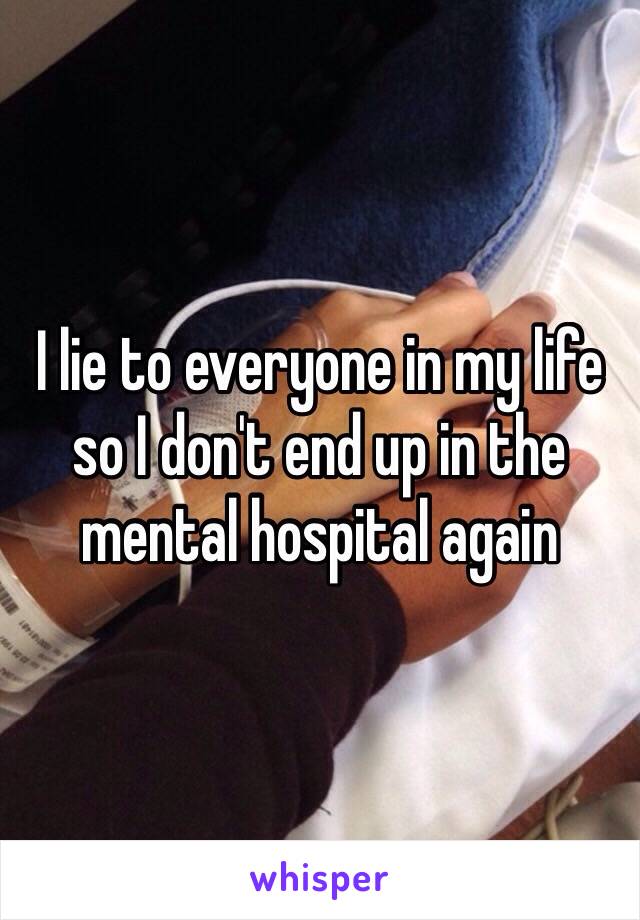 I lie to everyone in my life so I don't end up in the mental hospital again 