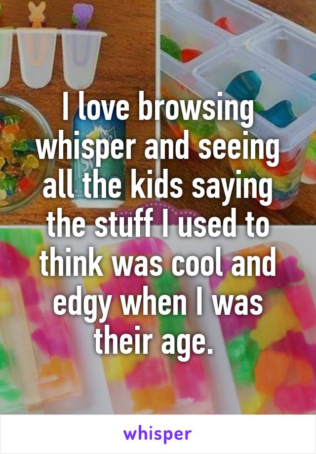 I love browsing whisper and seeing all the kids saying the stuff I used to think was cool and edgy when I was their age. 