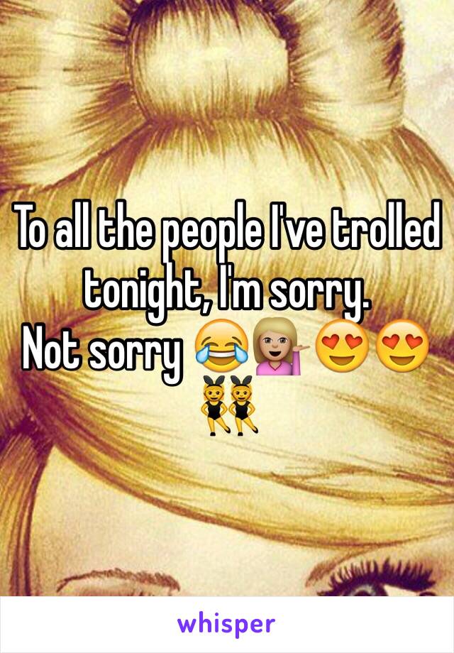 To all the people I've trolled tonight, I'm sorry. 
Not sorry 😂💁🏼😍😍👯