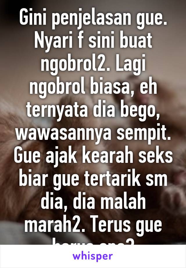 Gini penjelasan gue. Nyari f sini buat ngobrol2. Lagi ngobrol biasa, eh ternyata dia bego, wawasannya sempit. Gue ajak kearah seks biar gue tertarik sm dia, dia malah marah2. Terus gue harus apa?