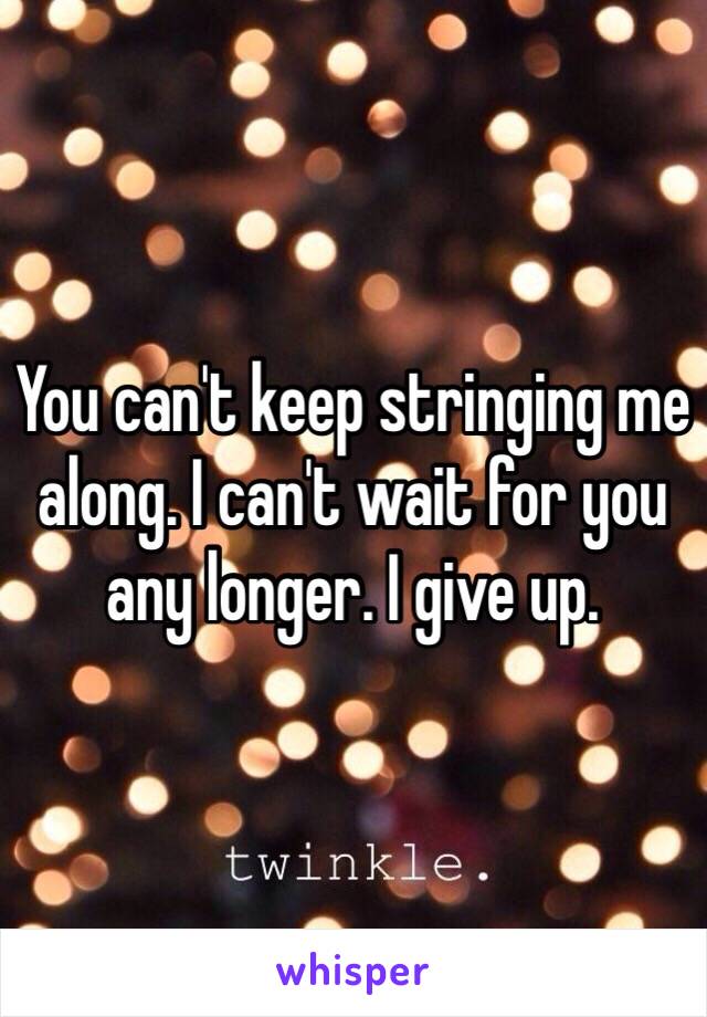 You can't keep stringing me along. I can't wait for you any longer. I give up.