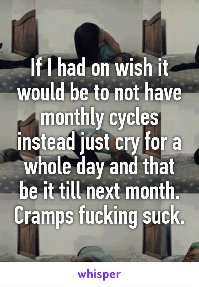 If I had on wish it would be to not have monthly cycles instead just cry for a whole day and that be it till next month. Cramps fucking suck.