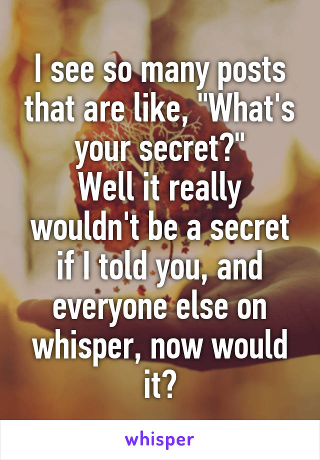 I see so many posts that are like, "What's your secret?"
Well it really wouldn't be a secret if I told you, and everyone else on whisper, now would it?