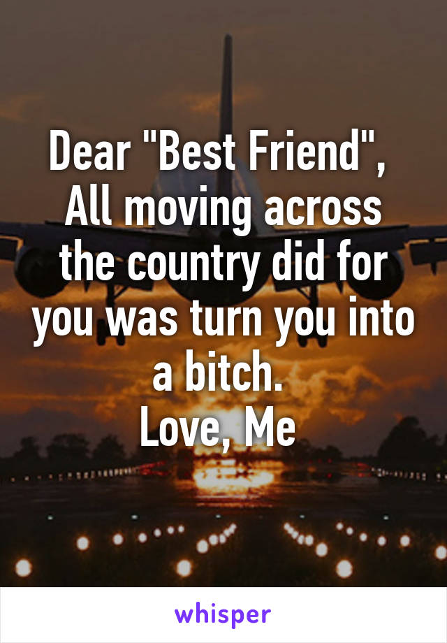 Dear "Best Friend", 
All moving across the country did for you was turn you into a bitch. 
Love, Me 
