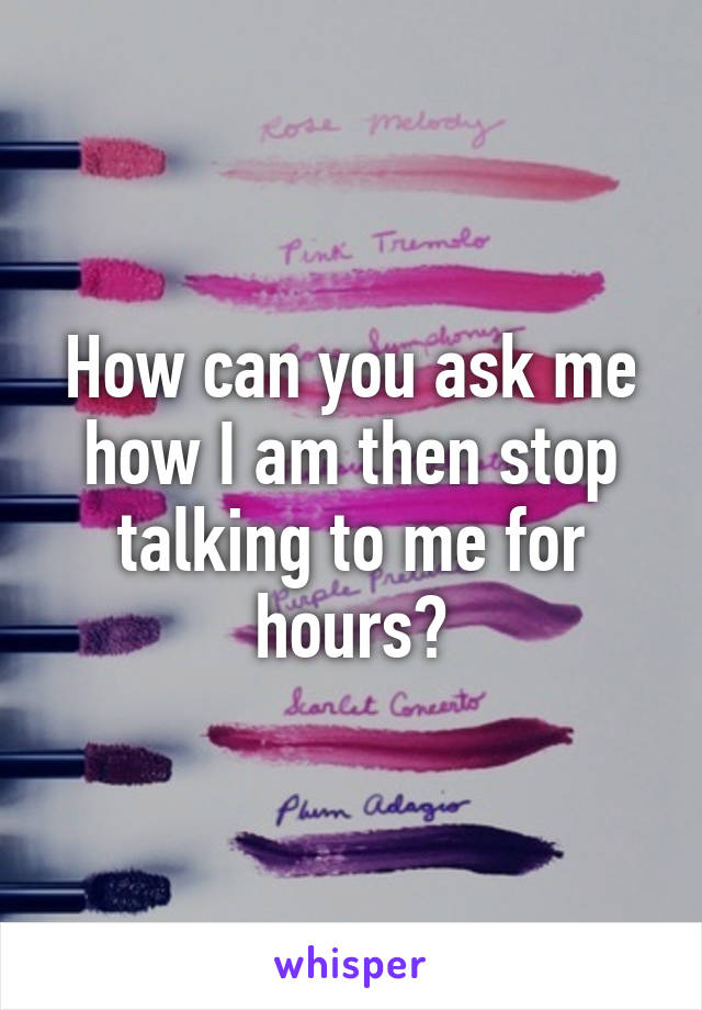 How can you ask me how I am then stop talking to me for hours?