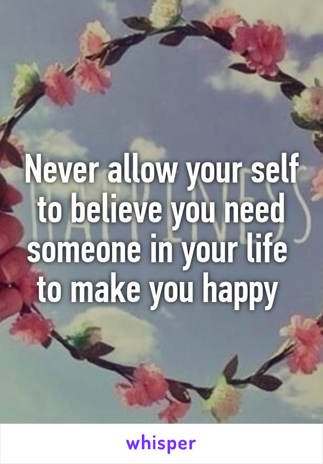 Never allow your self to believe you need someone in your life  to make you happy 