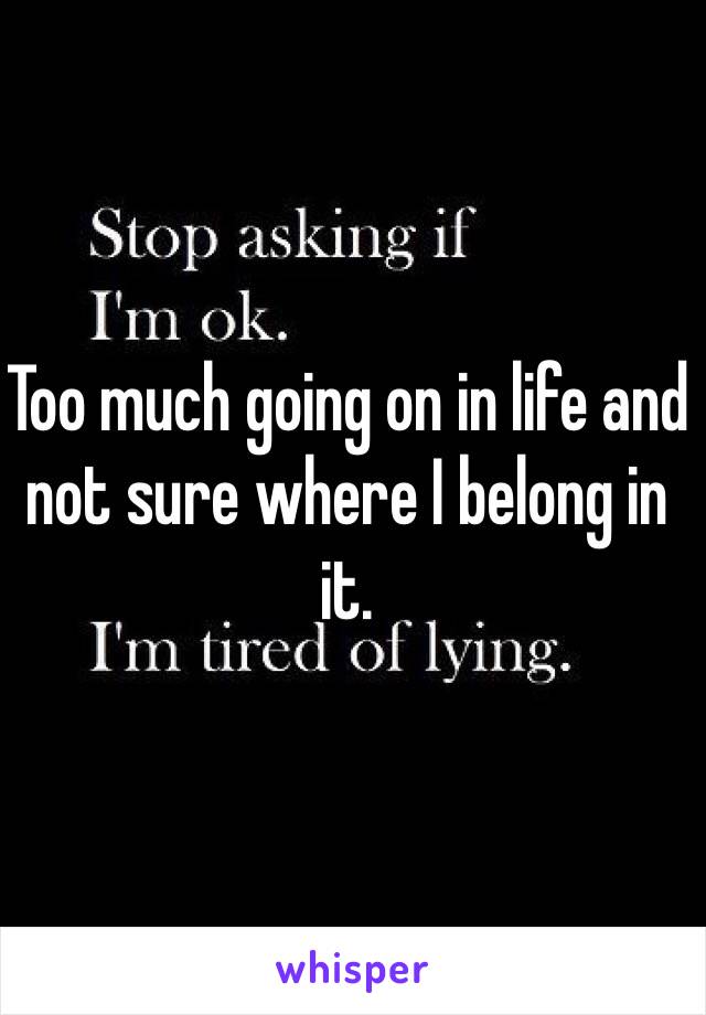 Too much going on in life and not sure where I belong in it.