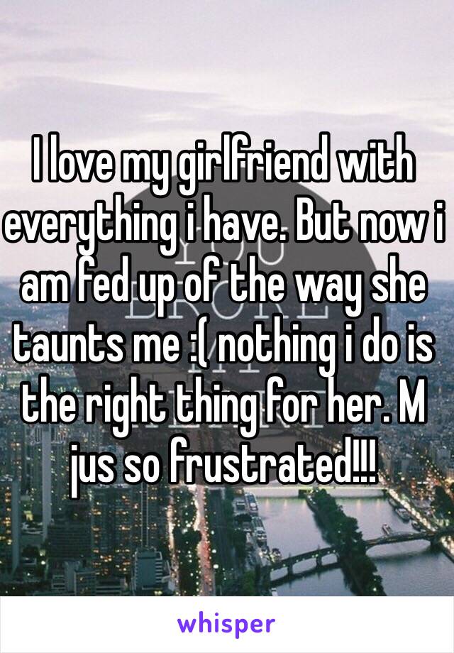 I love my girlfriend with everything i have. But now i am fed up of the way she taunts me :( nothing i do is the right thing for her. M jus so frustrated!!!