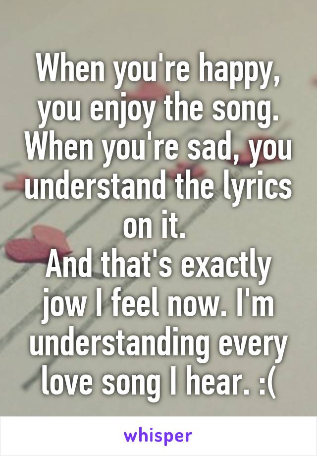 When you're happy, you enjoy the song. When you're sad, you understand the lyrics on it. 
And that's exactly jow I feel now. I'm understanding every love song I hear. :(