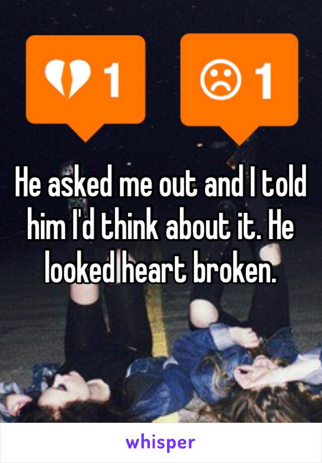 He asked me out and I told him I'd think about it. He looked heart broken.