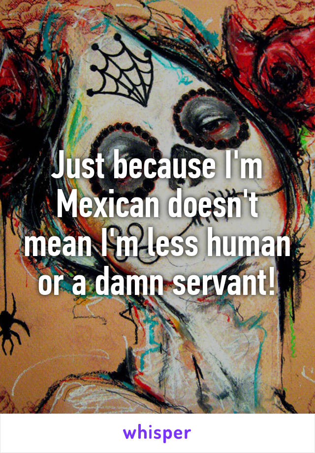 Just because I'm Mexican doesn't mean I'm less human or a damn servant!