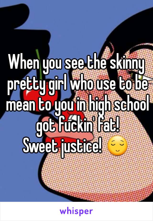 When you see the skinny pretty girl who use to be mean to you in high school got fuckin' fat!
Sweet justice! 😌