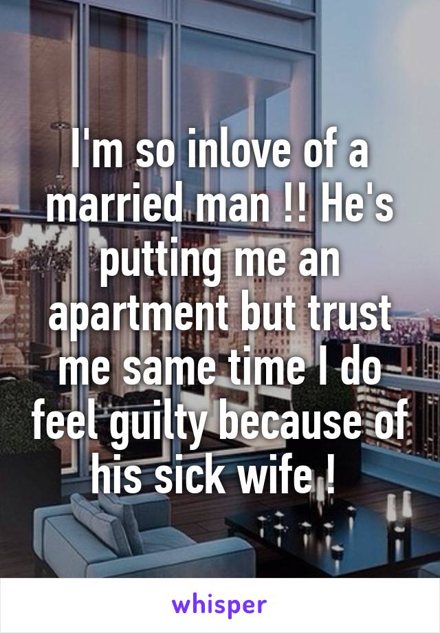 I'm so inlove of a married man !! He's putting me an apartment but trust me same time I do feel guilty because of his sick wife ! 