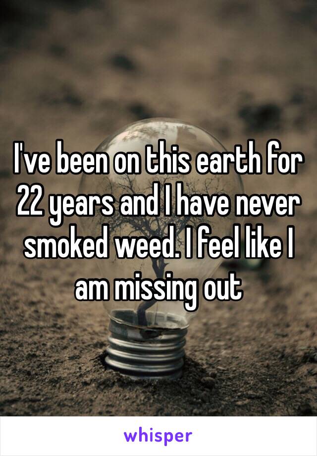 I've been on this earth for 22 years and I have never smoked weed. I feel like I am missing out