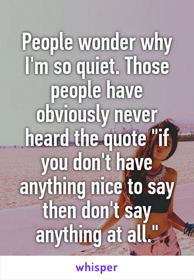 People wonder why I'm so quiet. Those people have obviously never heard the quote "if you don't have anything nice to say then don't say anything at all."