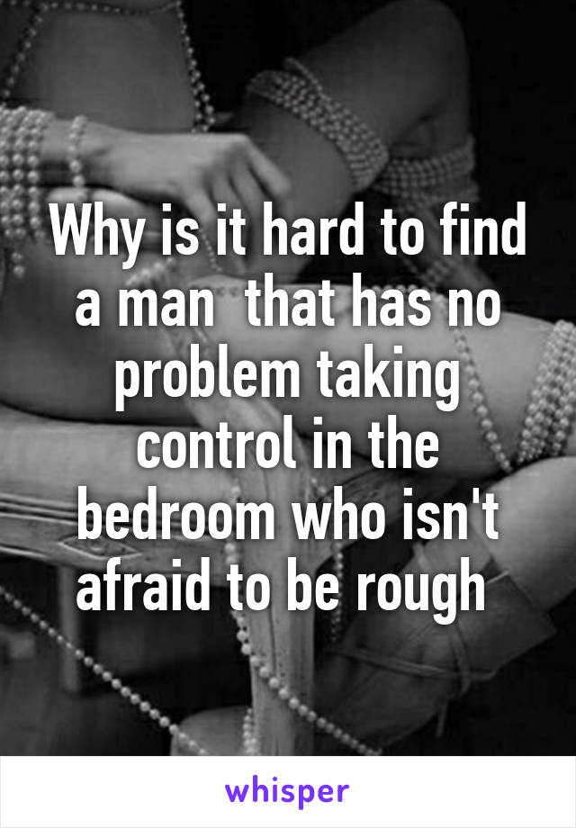 Why is it hard to find a man  that has no problem taking control in the bedroom who isn't afraid to be rough 