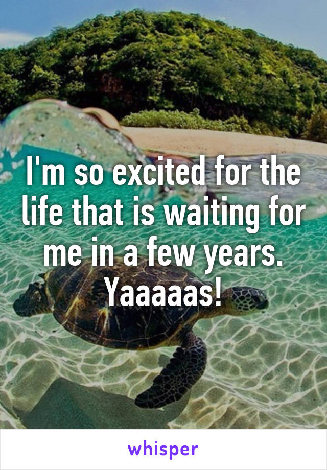 I'm so excited for the life that is waiting for me in a few years. Yaaaaas!