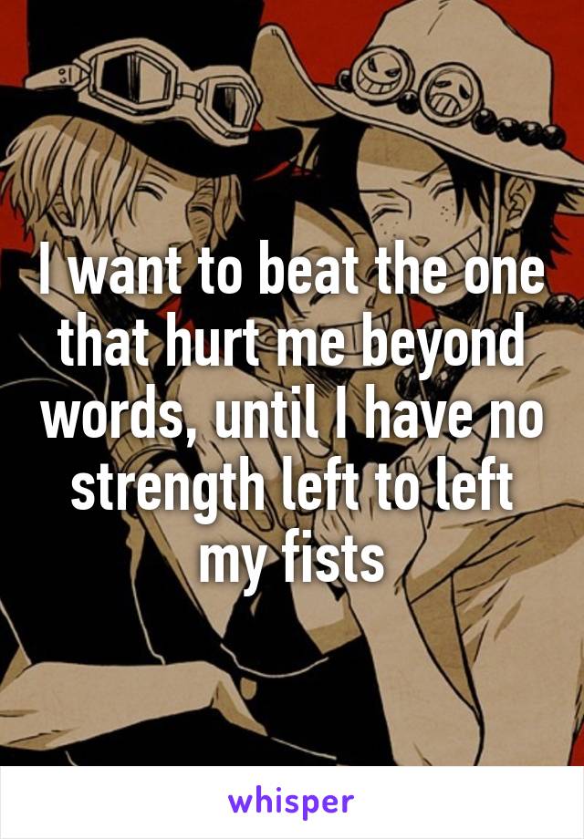 I want to beat the one that hurt me beyond words, until I have no strength left to left my fists