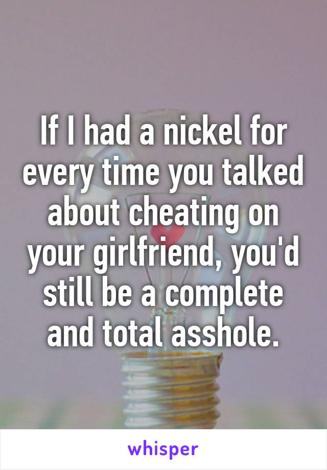 If I had a nickel for every time you talked about cheating on your girlfriend, you'd still be a complete and total asshole.