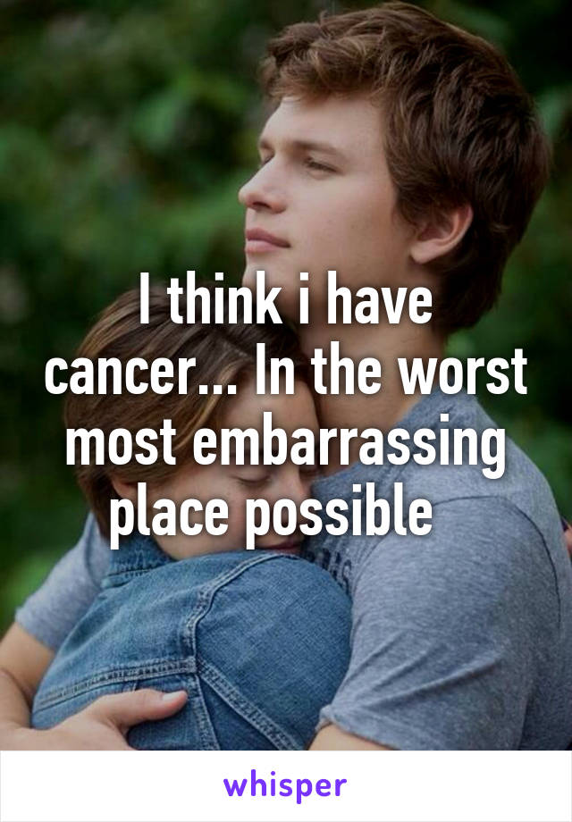 I think i have cancer... In the worst most embarrassing place possible  